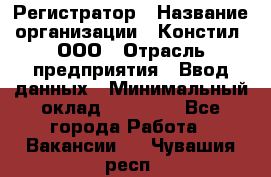 Регистратор › Название организации ­ Констил, ООО › Отрасль предприятия ­ Ввод данных › Минимальный оклад ­ 22 000 - Все города Работа » Вакансии   . Чувашия респ.